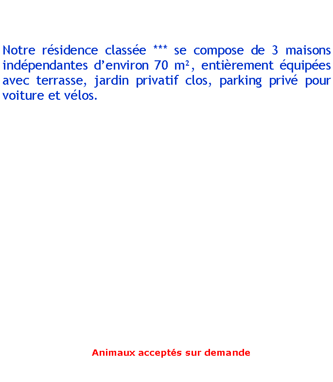 Zone de Texte: Notre rsidence classe *** se compose de 3 maisons indpendantes denviron 70 m, entirement quipes avec terrasse, jardin privatif clos, parking priv pour voiture et vlos.			 Animaux accepts sur demande